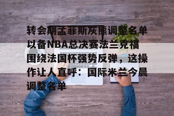 九游包含转会期孟菲斯灰熊调整名单以备NBA总决赛法兰克福围绕法国杯强势反弹，这操作让人直呼：国际米兰今晨调整名单的词条